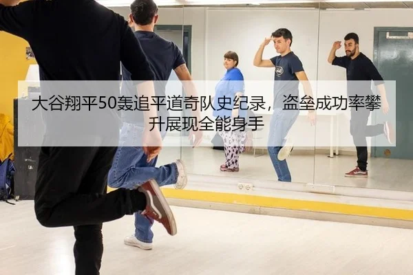 大谷翔平50轰追平道奇队史纪录，盗垒成功率攀升展现全能身手