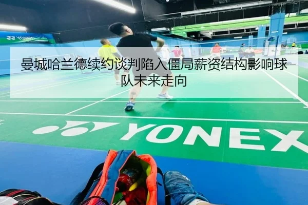 曼城哈兰德续约谈判陷入僵局薪资结构影响球队未来走向